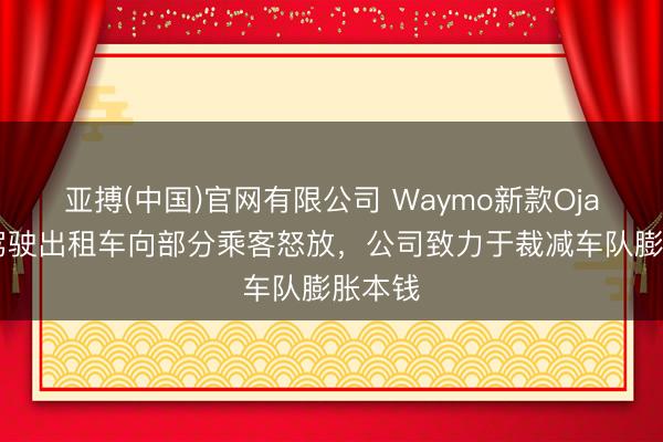 亚搏(中国)官网有限公司 Waymo新款Ojai自动驾驶出租车向部分乘客怒放，公司致力于裁减车队膨胀本钱