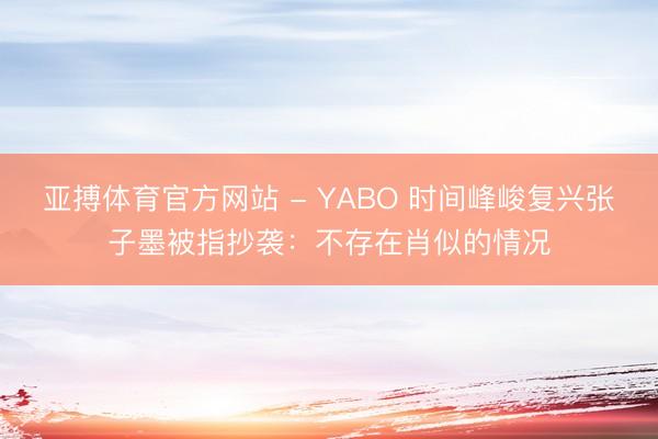 亚搏体育官方网站 - YABO 时间峰峻复兴张子墨被指抄袭:不存在肖似的情况