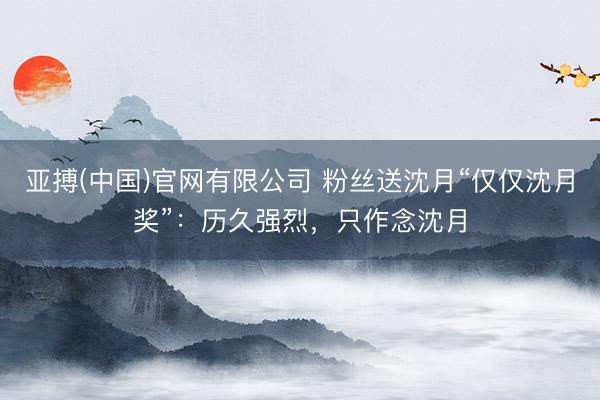 亚搏(中国)官网有限公司 粉丝送沈月“仅仅沈月奖”：历久强烈，只作念沈月