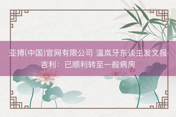 亚搏(中国)官网有限公司 温岚牙东谈主发文报吉利：已顺利转至一般病房