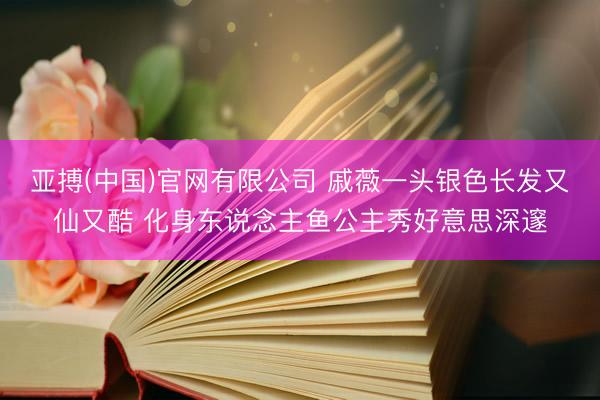 亚搏(中国)官网有限公司 戚薇一头银色长发又仙又酷 化身东说念主鱼公主秀好意思深邃