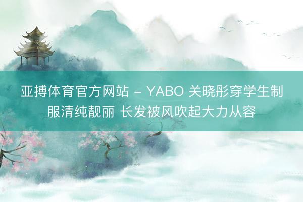 亚搏体育官方网站 - YABO 关晓彤穿学生制服清纯靓丽 长发被风吹起大力从容