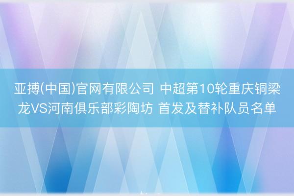 亚搏(中国)官网有限公司 中超第10轮重庆铜梁龙VS河南俱乐部彩陶坊 首发及替补队员名单