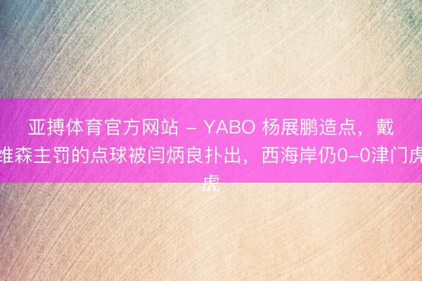 亚搏体育官方网站 - YABO 杨展鹏造点，戴维森主罚的点球被闫炳良扑出，西海岸仍0-0津门虎