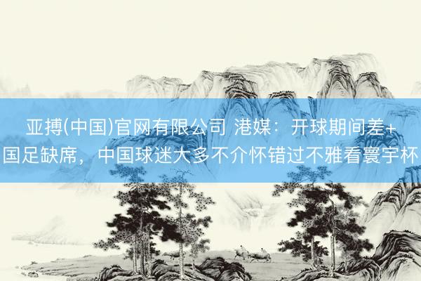 亚搏(中国)官网有限公司 港媒:开球期间差+国足缺席,中国球迷大多不介怀错过不雅看寰宇杯