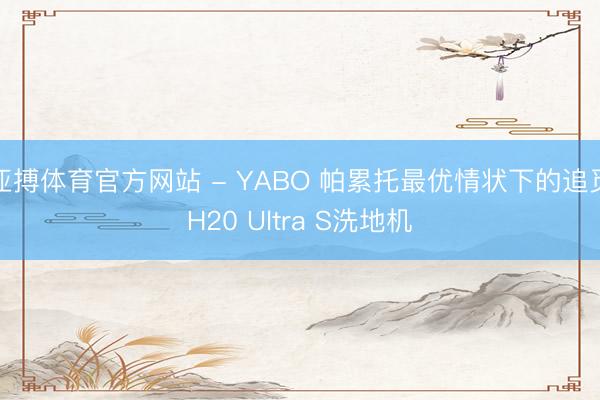 亚搏体育官方网站 - YABO 帕累托最优情状下的追觅H20 Ultra S洗地机