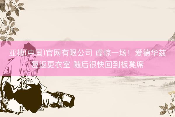 亚搏(中国)官网有限公司 虚惊一场！爱德华兹复返更衣室 随后很快回到板凳席