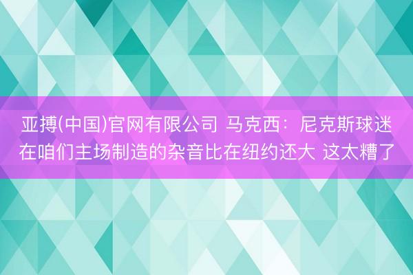 亚搏(中国)官网有限公司 马克西：尼克斯球迷在咱们主场制造的杂音比在纽约还大 这太糟了