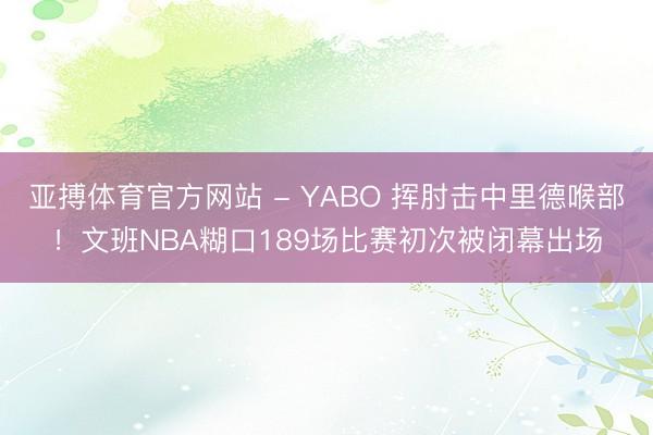 亚搏体育官方网站 - YABO 挥肘击中里德喉部！文班NBA糊口189场比赛初次被闭幕出场