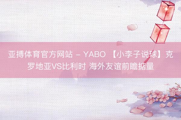 亚搏体育官方网站 - YABO 【小李子说球】克罗地亚VS比利时 海外友谊前瞻掂量
