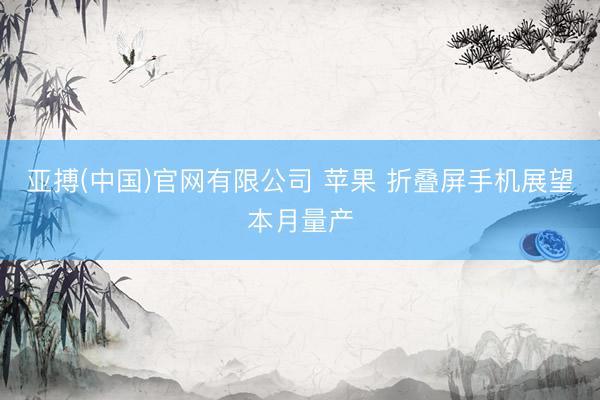 亚搏(中国)官网有限公司 苹果 折叠屏手机展望本月量产