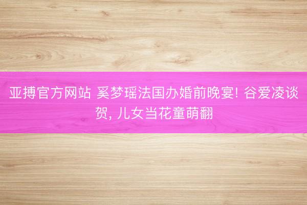 亚搏官方网站 奚梦瑶法国办婚前晚宴! 谷爱凌谈贺， 儿女当花童萌翻