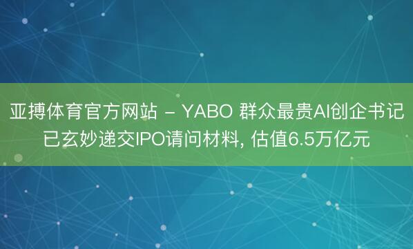 亚搏体育官方网站 - YABO 群众最贵AI创企书记已玄妙递交IPO请问材料, 估值6.5万亿元