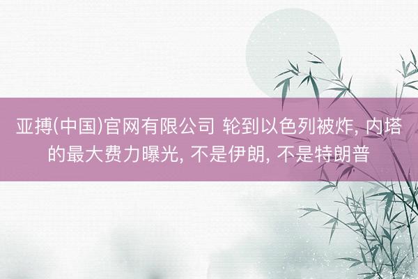 亚搏(中国)官网有限公司 轮到以色列被炸， 内塔的最大费力曝光， 不是伊朗， 不是特朗普