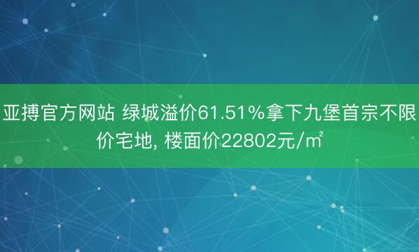 亚搏官方网站 绿城溢价61.51%拿下九堡首宗不限价宅地， 楼面价22802元/㎡