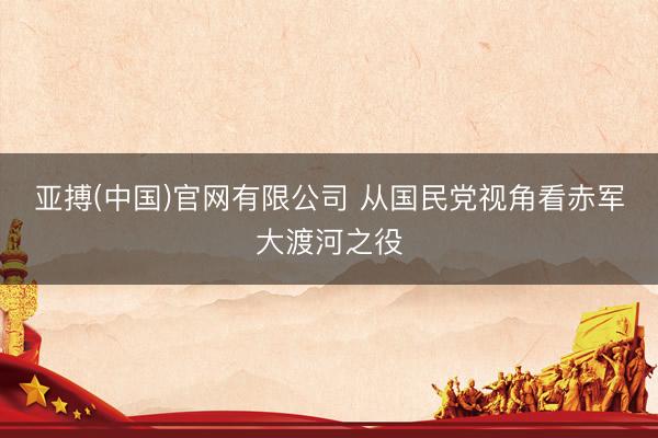亚搏(中国)官网有限公司 从国民党视角看赤军大渡河之役