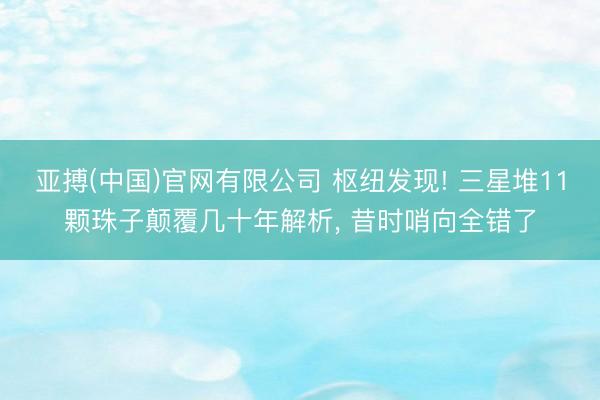 亚搏(中国)官网有限公司 枢纽发现! 三星堆11颗珠子颠覆几十年解析, 昔时哨向全错了