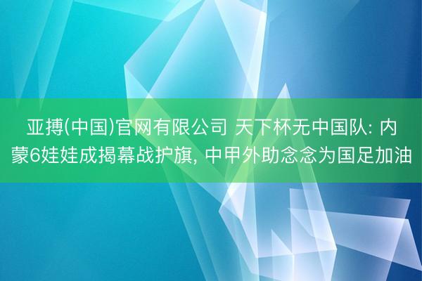 亚搏(中国)官网有限公司 天下杯无中国队: 内蒙6娃娃成揭幕战护旗， 中甲外助念念为国足加油