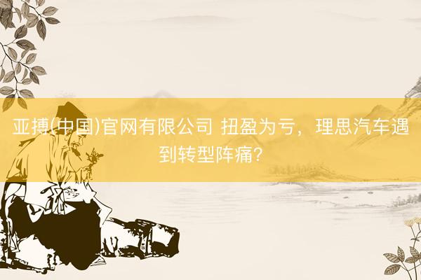 亚搏(中国)官网有限公司 扭盈为亏，理思汽车遇到转型阵痛？
