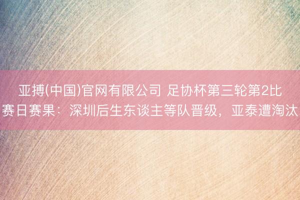 亚搏(中国)官网有限公司 足协杯第三轮第2比赛日赛果：深圳后生东谈主等队晋级，亚泰遭淘汰