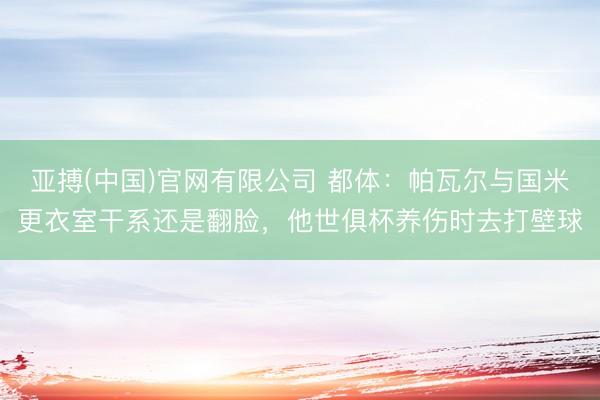 亚搏(中国)官网有限公司 都体：帕瓦尔与国米更衣室干系还是翻脸，他世俱杯养伤时去打壁球