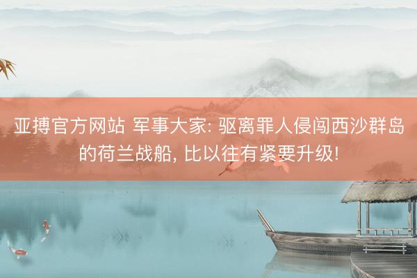 亚搏官方网站 军事大家: 驱离罪人侵闯西沙群岛的荷兰战船， 比以往有紧要升级!