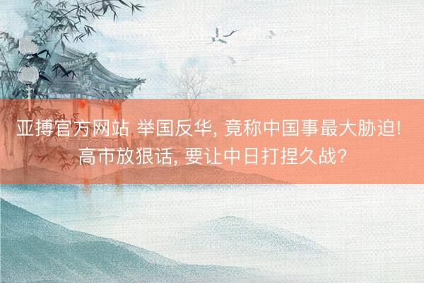 亚搏官方网站 举国反华， 竟称中国事最大胁迫! 高市放狠话， 要让中日打捏久战?