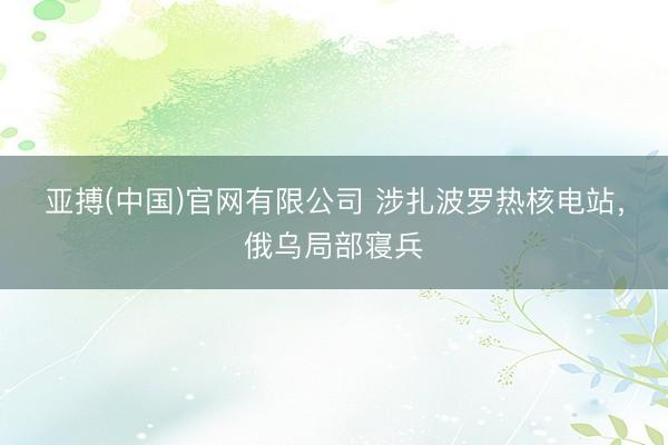 亚搏(中国)官网有限公司 涉扎波罗热核电站，俄乌局部寝兵