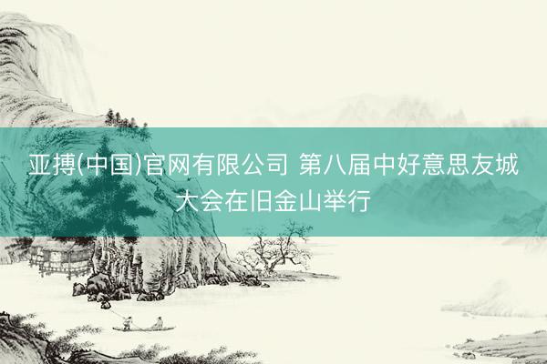 亚搏(中国)官网有限公司 第八届中好意思友城大会在旧金山举行
