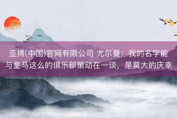 亚搏(中国)官网有限公司 尤尔曼：我的名字能与皇马这么的俱乐部策动在一谈，是莫大的庆幸