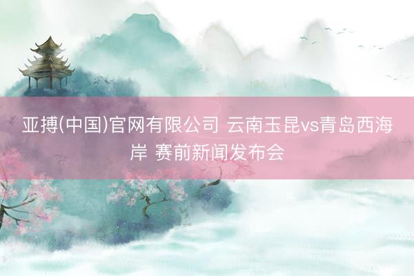 亚搏(中国)官网有限公司 云南玉昆vs青岛西海岸 赛前新闻发布会