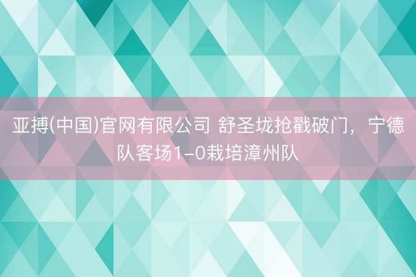亚搏(中国)官网有限公司 舒圣垅抢戳破门，宁德队客场1-0栽培漳州队