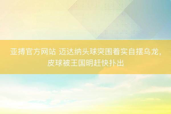 亚搏官方网站 迈达纳头球突围着实自摆乌龙，皮球被王国明赶快扑出