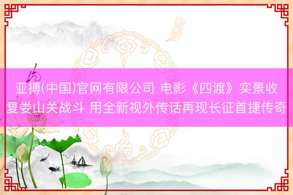 亚搏(中国)官网有限公司 电影《四渡》实景收复娄山关战斗 用全新视外传话再现长征首捷传奇