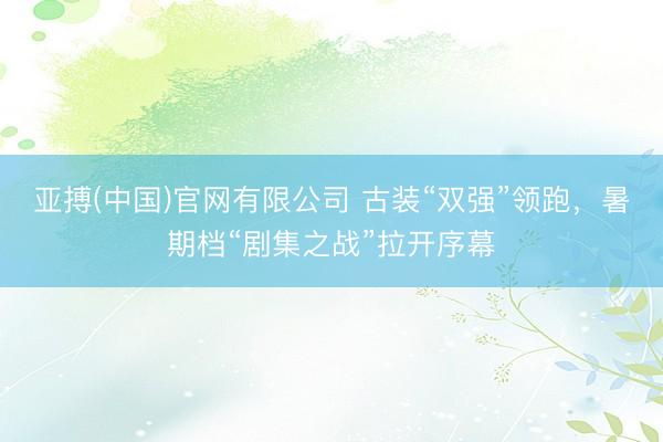亚搏(中国)官网有限公司 古装“双强”领跑，暑期档“剧集之战”拉开序幕