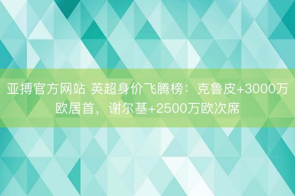 亚搏官方网站 英超身价飞腾榜：克鲁皮+3000万欧居首，谢尔基+2500万欧次席