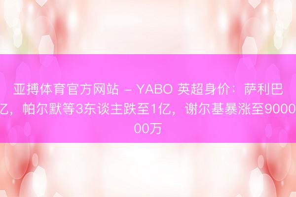 亚搏体育官方网站 - YABO 英超身价:萨利巴1亿,帕尔默等3东谈主跌至1亿,谢尔基暴涨至9000万