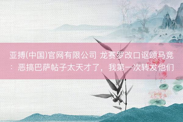 亚搏(中国)官网有限公司 龙赛罗改口讴颂马竞:恶搞巴萨帖子太天才了,我第一次转发他们