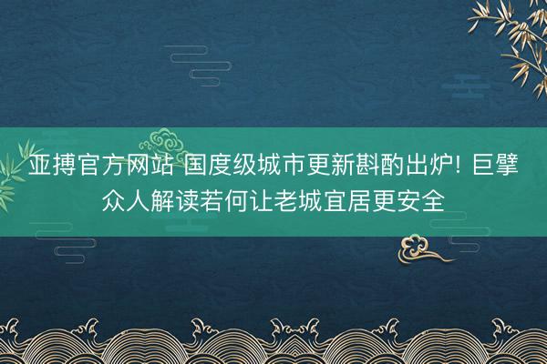 亚搏官方网站 国度级城市更新斟酌出炉! 巨擘众人解读若何让老城宜居更安全