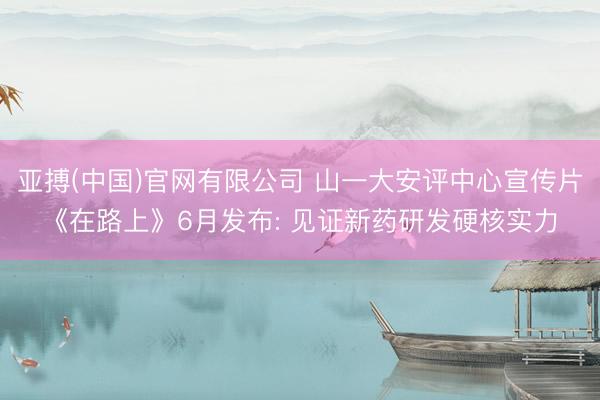 亚搏(中国)官网有限公司 山一大安评中心宣传片《在路上》6月发布: 见证新药研发硬核实力