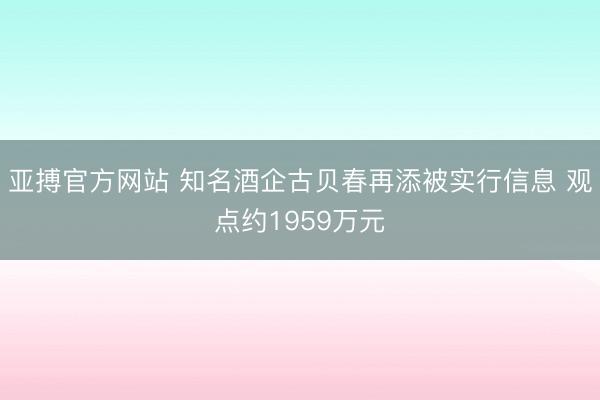 亚搏官方网站 知名酒企古贝春再添被实行信息 观点约1959万元