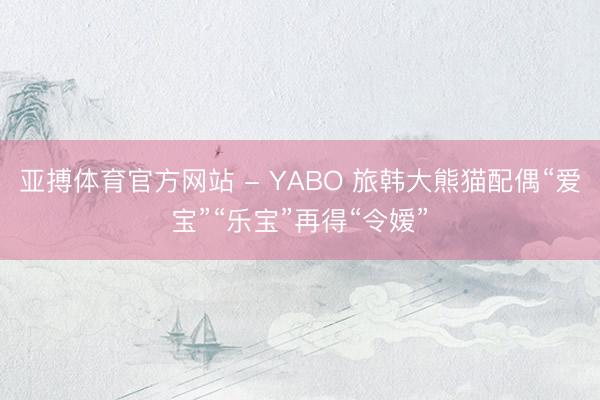 亚搏体育官方网站 - YABO 旅韩大熊猫配偶“爱宝”“乐宝”再得“令嫒”