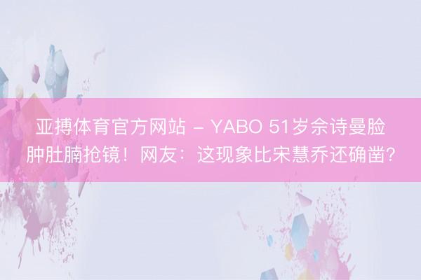 亚搏体育官方网站 - YABO 51岁佘诗曼脸肿肚腩抢镜！网友：这现象比宋慧乔还确凿？