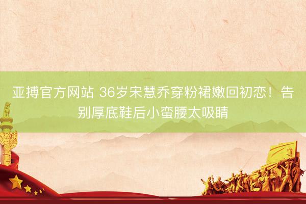 亚搏官方网站 36岁宋慧乔穿粉裙嫩回初恋！告别厚底鞋后小蛮腰太吸睛
