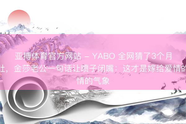 亚搏体育官方网站 - YABO 全网猜了3个月的孕肚,金莎老公一句话让喷子闭嘴:这才是嫁给爱情的气象