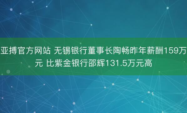 亚搏官方网站 无锡银行董事长陶畅昨年薪酬159万元 比紫金银行邵辉131.5万元高