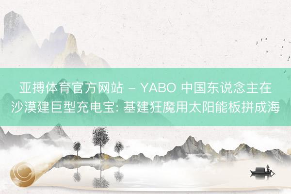 亚搏体育官方网站 - YABO 中国东说念主在沙漠建巨型充电宝: 基建狂魔用太阳能板拼成海