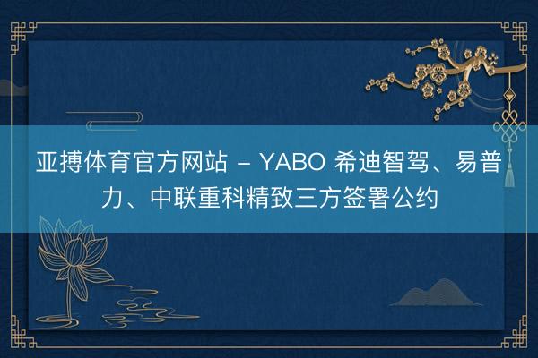 亚搏体育官方网站 - YABO 希迪智驾、易普力、中联重科精致三方签署公约