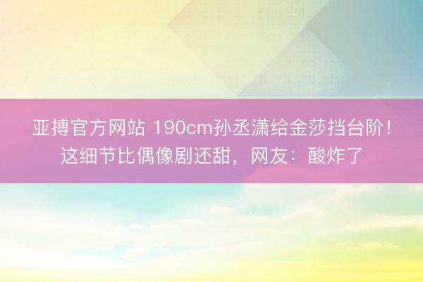 亚搏官方网站 190cm孙丞潇给金莎挡台阶！这细节比偶像剧还甜，网友：酸炸了