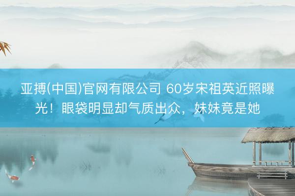 亚搏(中国)官网有限公司 60岁宋祖英近照曝光！眼袋明显却气质出众，妹妹竟是她